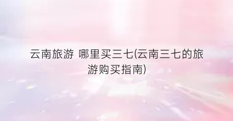 云南旅游 哪里买三七(云南三七的旅游购买指南)